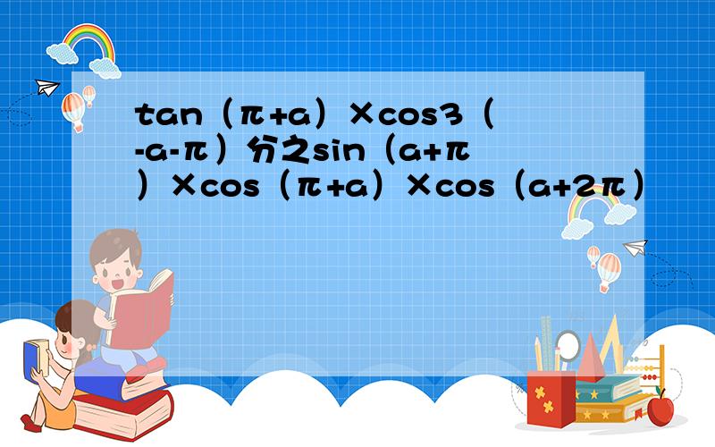 tan（π+a）×cos3（-a-π）分之sin（a+π）×cos（π+a）×cos（a+2π）