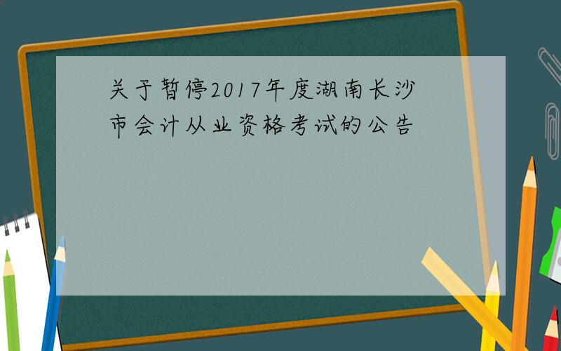关于暂停2017年度湖南长沙市会计从业资格考试的公告