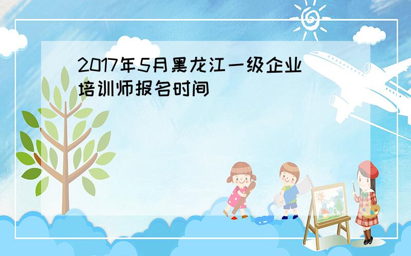 2017年5月黑龙江一级企业培训师报名时间