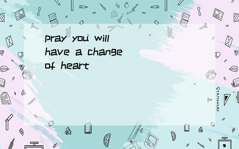 pray you will have a change of heart