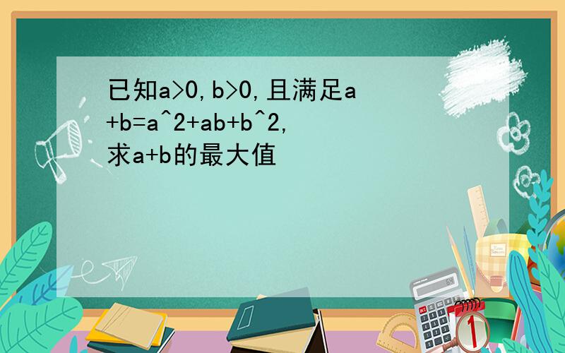 已知a>0,b>0,且满足a+b=a^2+ab+b^2,求a+b的最大值