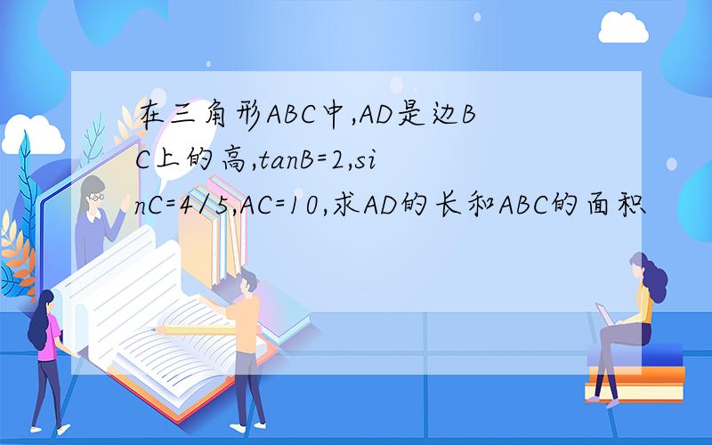 在三角形ABC中,AD是边BC上的高,tanB=2,sinC=4/5,AC=10,求AD的长和ABC的面积