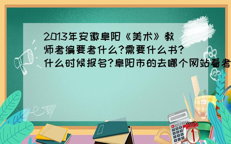 2013年安徽阜阳《美术》教师考编要考什么?需要什么书?什么时候报名?阜阳市的去哪个网站看考编信息？