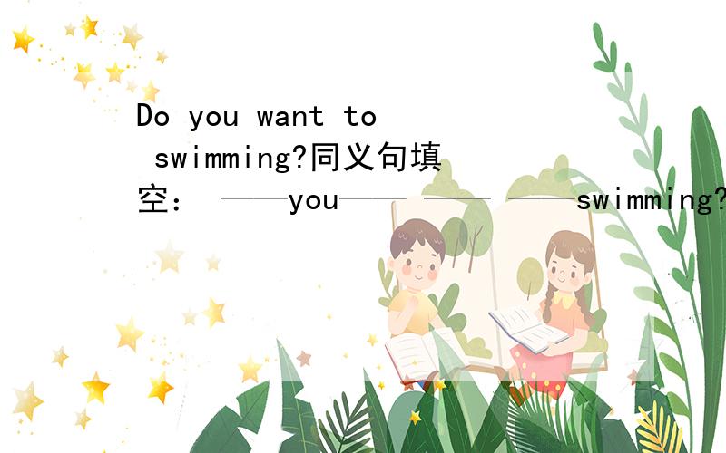 Do you want to swimming?同义句填空： ——you—— —— ——swimming?