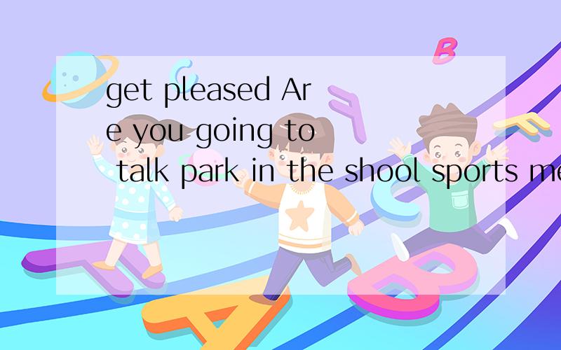 get pleased Are you going to talk park in the shool sports meet next week?中文意思get pleased; Are you going to talk park in the shool sports meet next week?中文意思