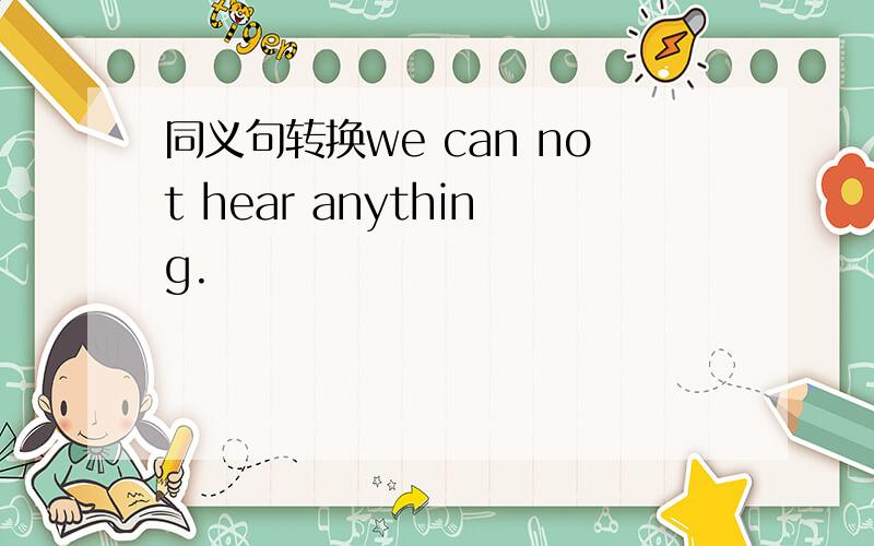 同义句转换we can not hear anything.