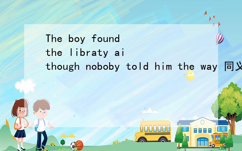 The boy found the libraty aithough noboby told him the way 同义句转换 填空：The boy found the library,______（一个单词）anyboby______（一个单词）him the way.