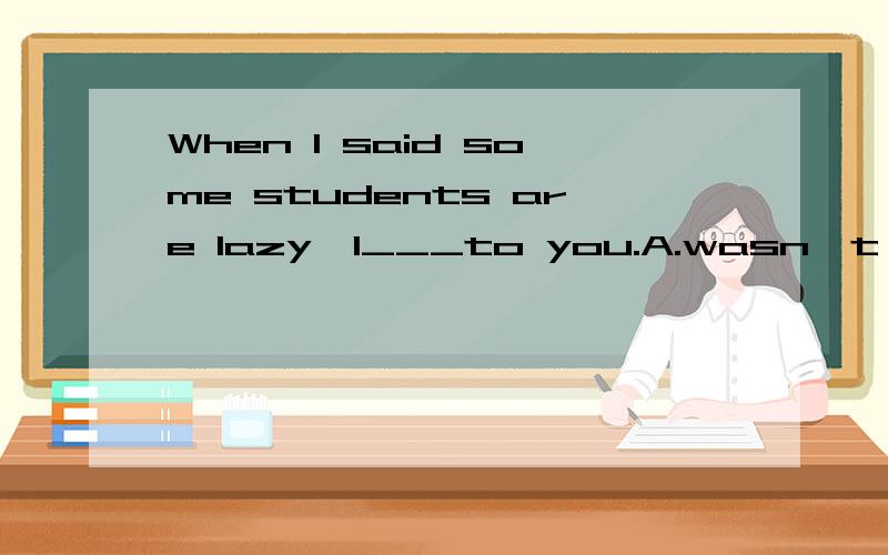 When I said some students are lazy,I___to you.A.wasn't referringB.didn't refer