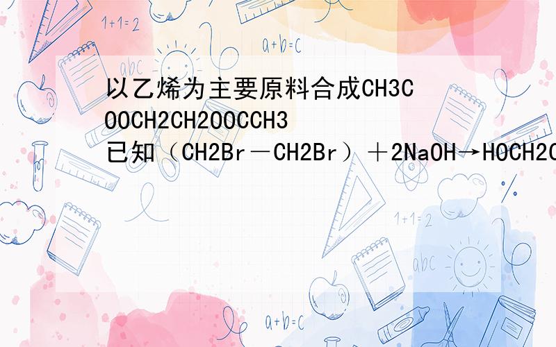 以乙烯为主要原料合成CH3COOCH2CH2OOCCH3已知（CH2Br－CH2Br）＋2NaOH→HOCH2CH2OH＋NaBr还有以乙烯为原料合成CHBr2CHBr2的路线