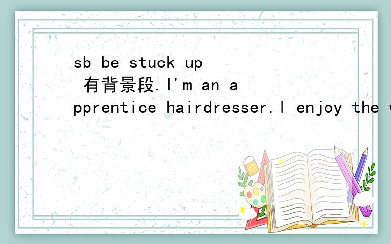 sb be stuck up 有背景段.I'm an apprentice hairdresser.I enjoy the work very much.I'm learning a lot,not just about hair,but how to get along with people.I'm gaining confidence 'cos I never had that at school.I left as soon as I could.I hated it.I