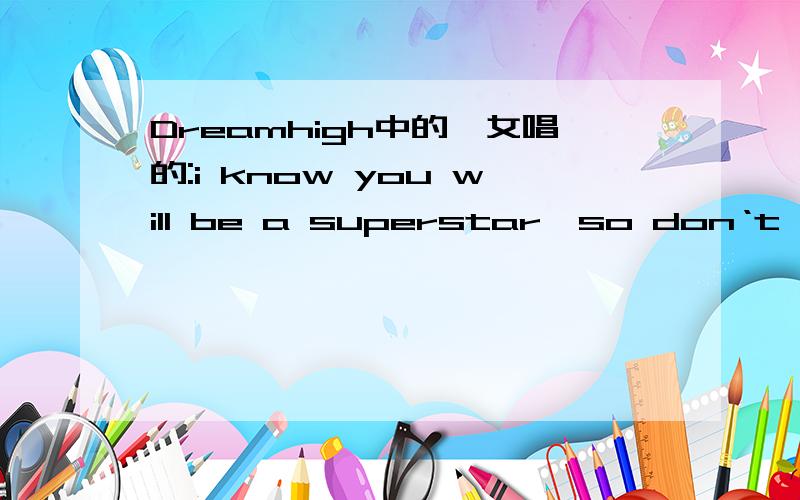 Dreamhigh中的一女唱的:i know you will be a superstar,so don‘t worry where you are求歌曲