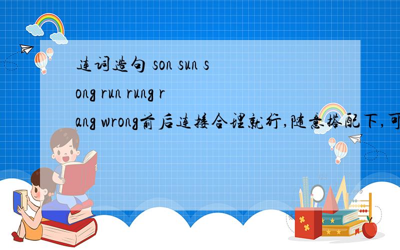 连词造句 son sun song run rung rang wrong前后连接合理就行,随意搭配下,可以是一句,也可以是前后衔接的两到三句.