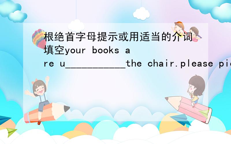 根绝首字母提示或用适当的介词填空your books are u___________the chair.please pick them up.