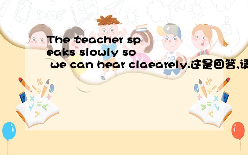 The teacher speaks slowly so we can hear claearely.这是回答,请把问句写出来?这是回答,请把问句写出来.