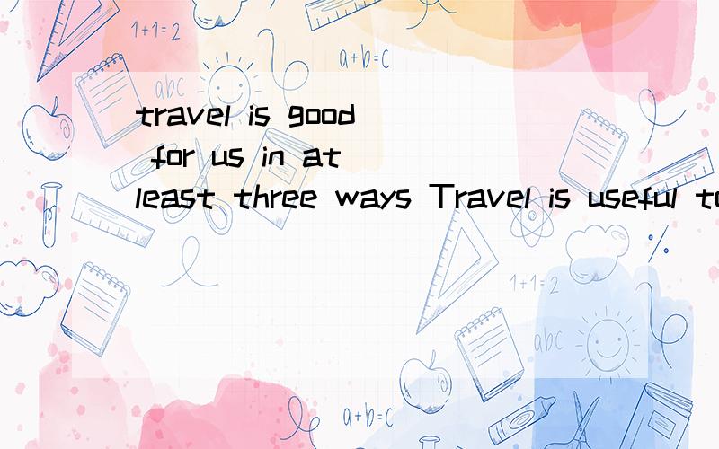 travel is good for us in at least three ways Travel is useful to us in at least three ways.First,by traveling we can enjoy the beautiful scenery of different 31.We can see 32 our own eyes many places which can be read about in books,and visit some fa