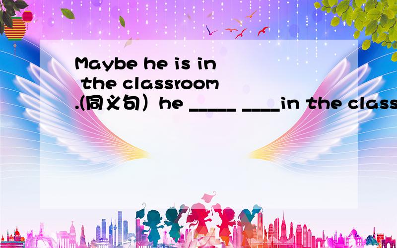 Maybe he is in the classroom.(同义句）he _____ ____in the classroom