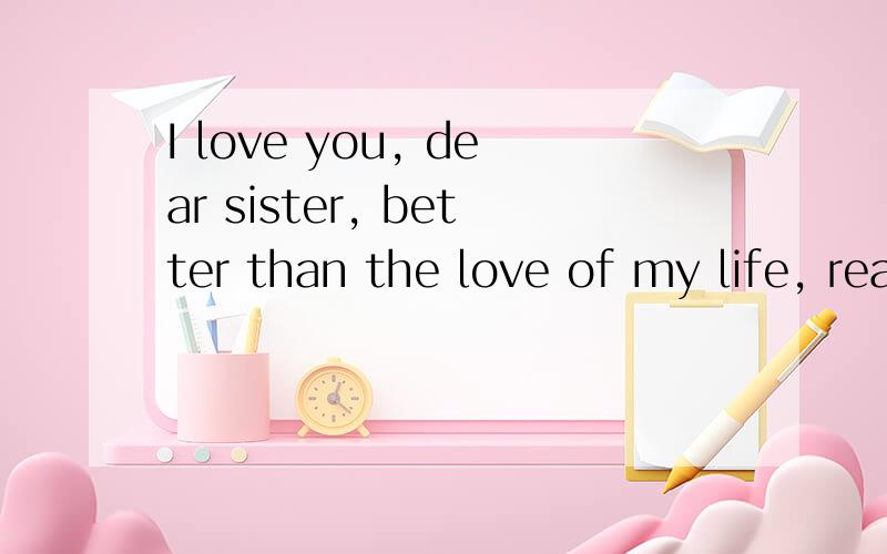 I love you, dear sister, better than the love of my life, really!Do you love depends on you ah.请帮我译一下,我在线等,谢谢了We thank God for understanding, thank you, I bring boundless joy and happy. I love you, love you, love really good