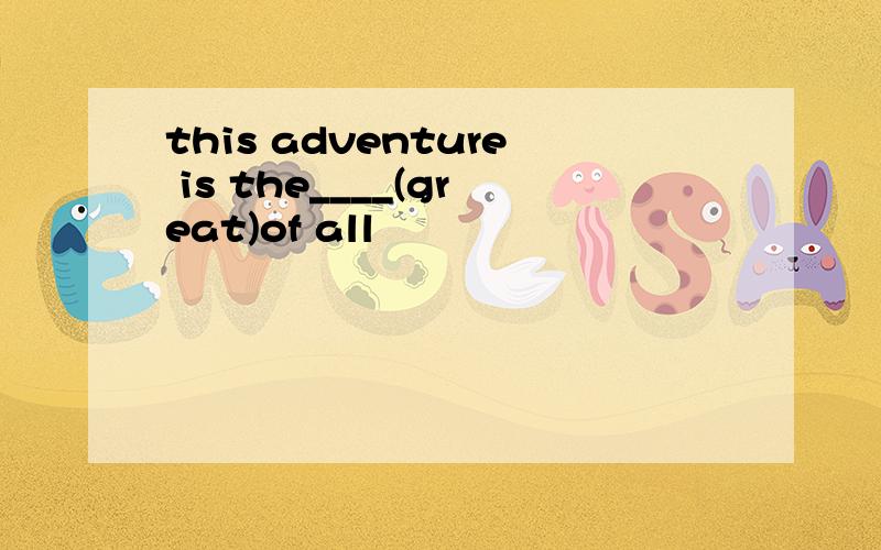 this adventure is the____(great)of all