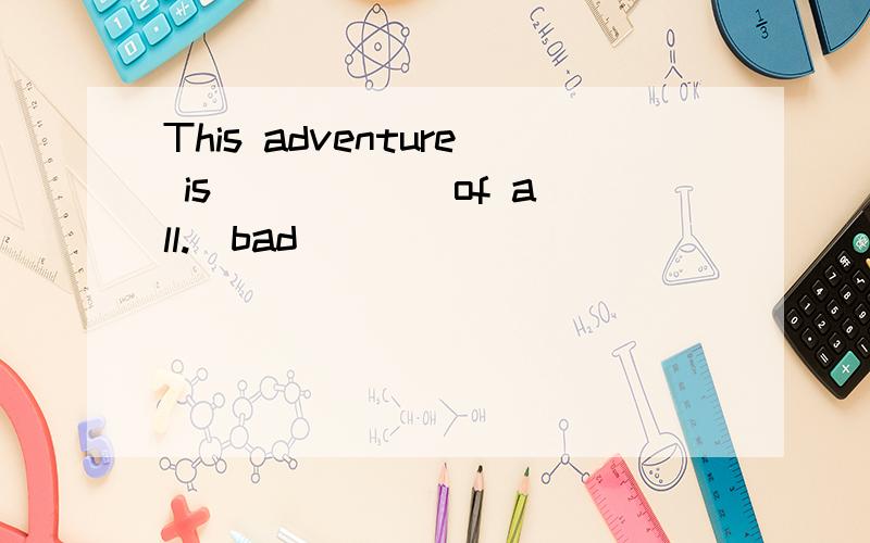 This adventure is _____ of all.(bad)
