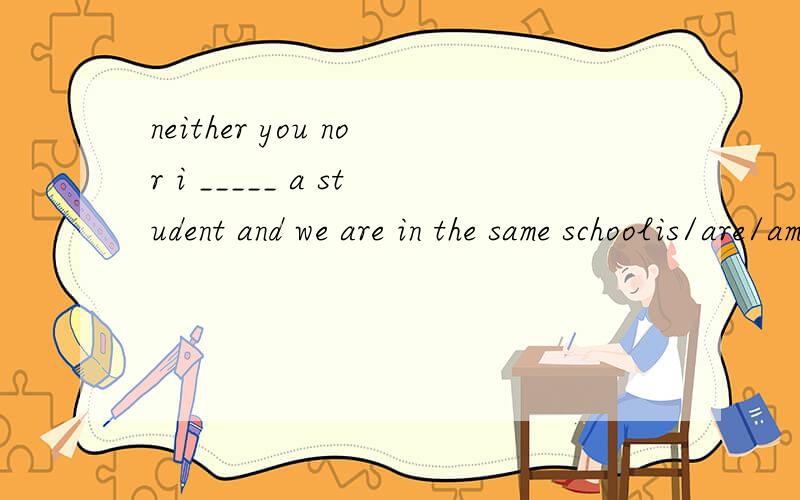 neither you nor i _____ a student and we are in the same schoolis/are/am/were