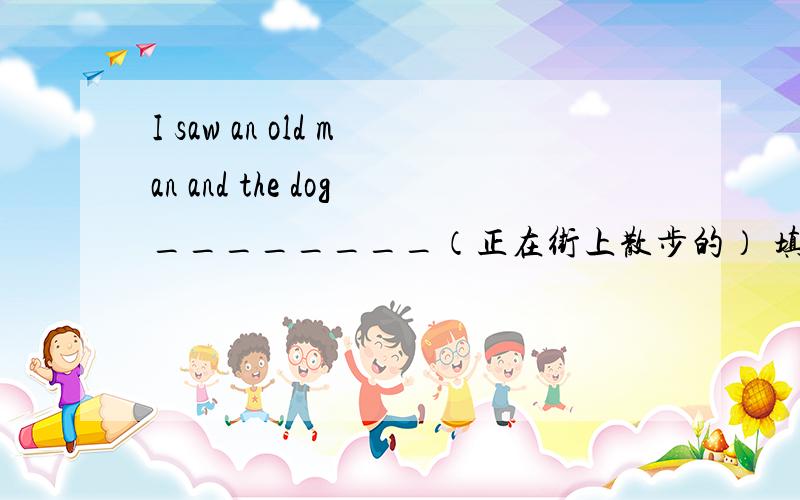 I saw an old man and the dog________（正在街上散步的） 填什么?I saw an old man and the dog _____(正在街上散步的）on the road