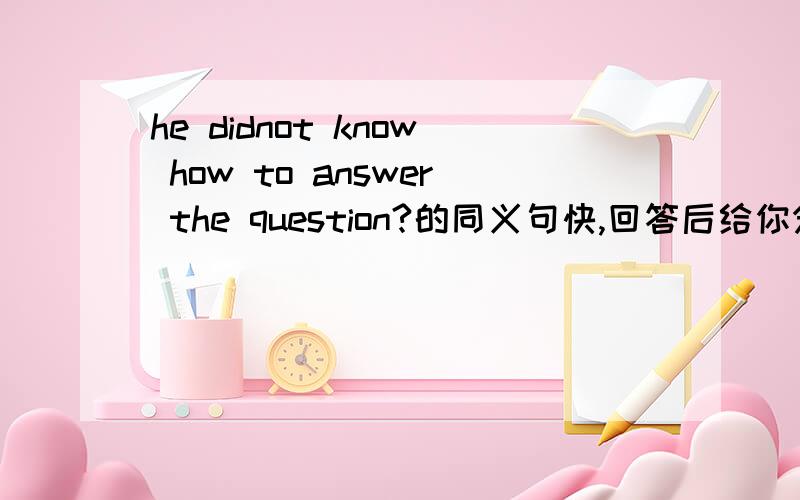 he didnot know how to answer the question?的同义句快,回答后给你分