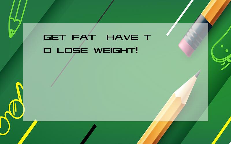 GET FAT,HAVE TO LOSE WEIGHT!