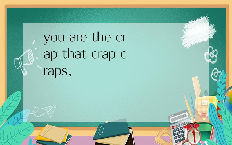 you are the crap that crap craps,