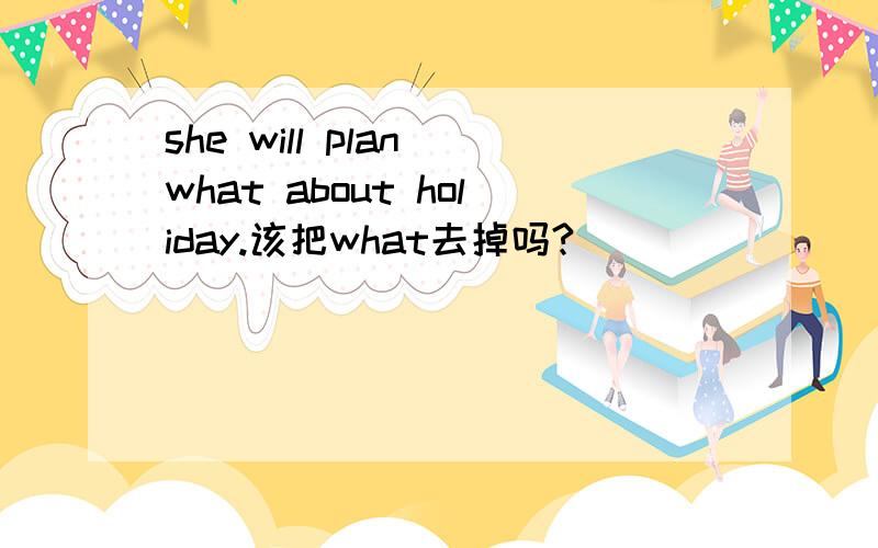 she will plan what about holiday.该把what去掉吗?