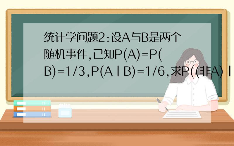 统计学问题2:设A与B是两个随机事件,已知P(A)=P(B)=1/3,P(A｜B)=1/6,求P((非A)｜(非B)).统计学问题2:设A与B是两个随机事件,已知P(A)=P(B)=1/3,P(A｜B)=1/6,求P((非A)｜(非B)).