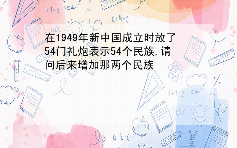 在1949年新中国成立时放了54门礼炮表示54个民族,请问后来增加那两个民族