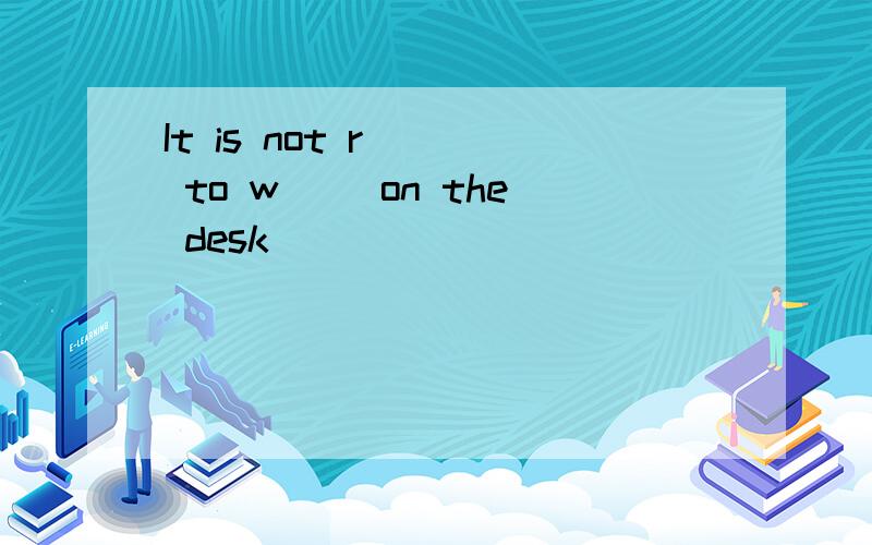 It is not r( ) to w( )on the desk