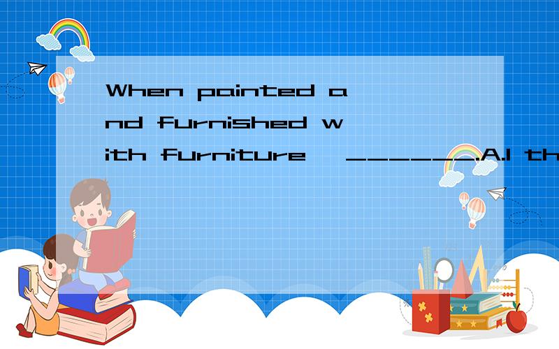 When painted and furnished with furniture ,______.A.I think the flat will look bigger and more beautifulB.you will feel more comfortable living in the house C.the house will be used for a nurseryD.we can sell the apartment for much more money翻译