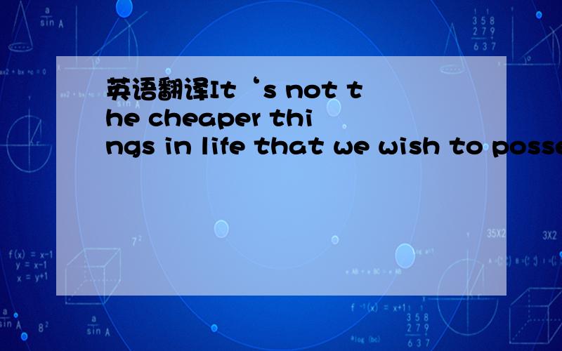 英语翻译It‘s not the cheaper things in life that we wish to possess,but expensive things that cost less.
