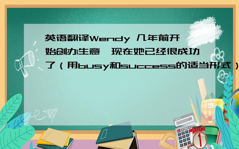 英语翻译Wendy 几年前开始创办生意,现在她已经很成功了（用busy和success的适当形式）