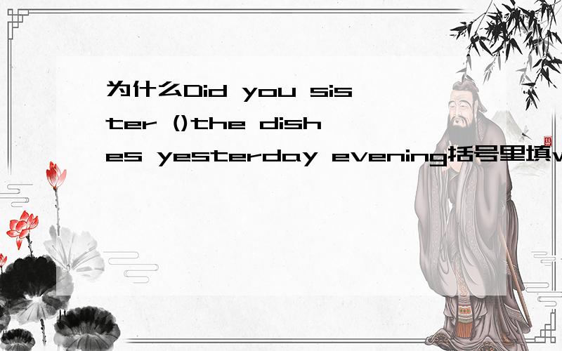 为什么Did you sister ()the dishes yesterday evening括号里填wash为什么填wash，而不填washed、washes