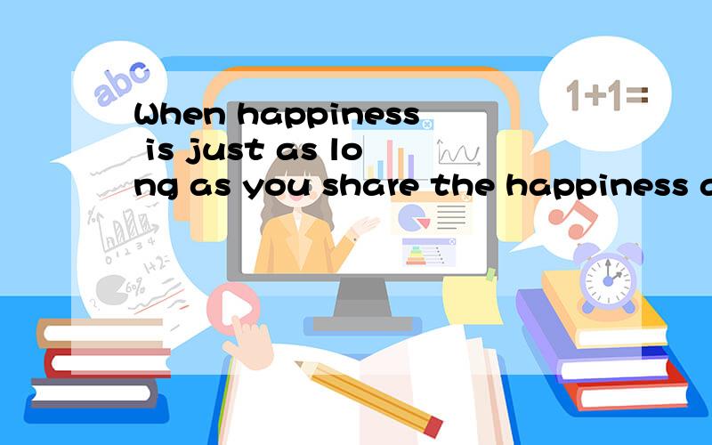 When happiness is just as long as you share the happiness around you will always be