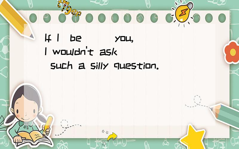 If I(be)__you,I wouldn't ask such a silly question.