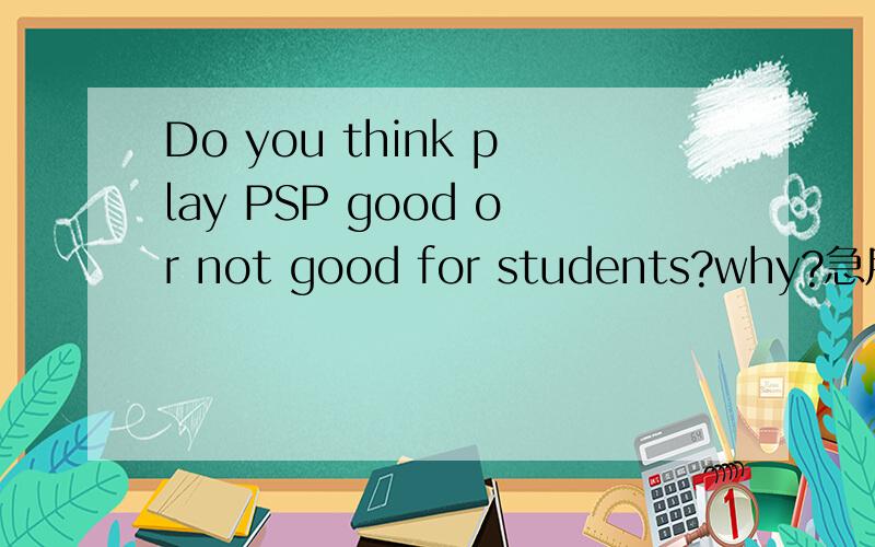 Do you think play PSP good or not good for students?why?急用,要有理由,越多越好,最好not good 写多点.要多多的