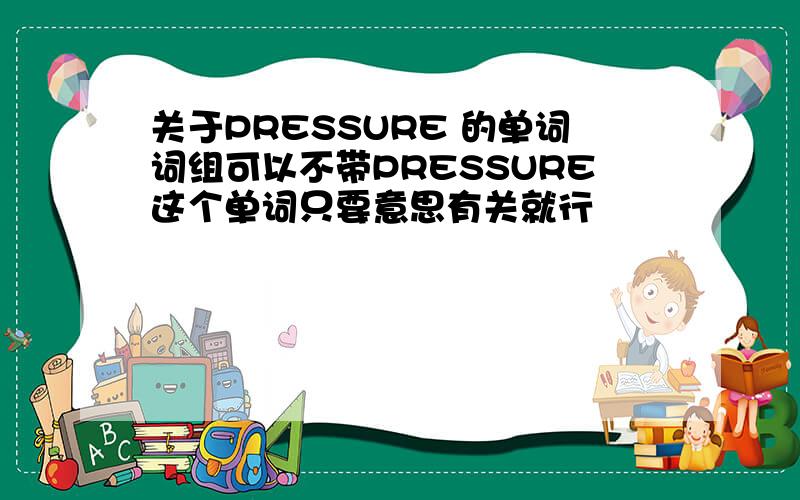 关于PRESSURE 的单词词组可以不带PRESSURE这个单词只要意思有关就行