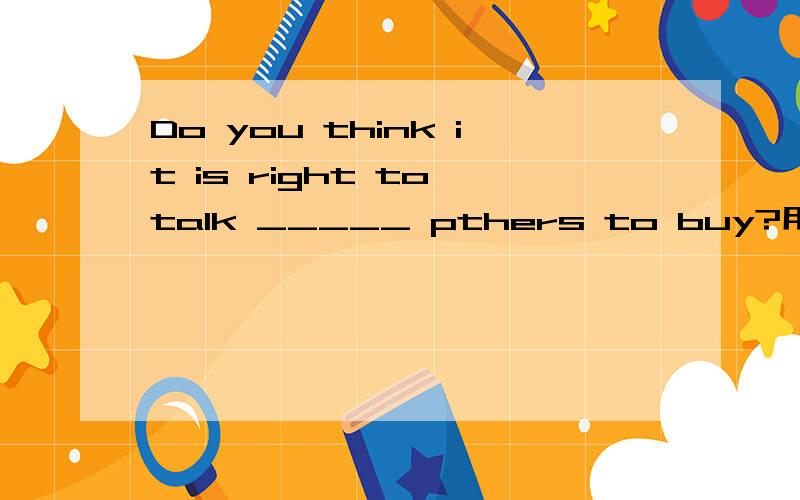Do you think it is right to talk _____ pthers to buy?用适当的介词或副词填空.