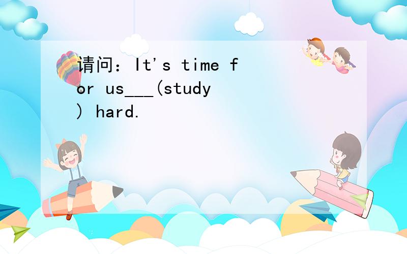 请问：It's time for us___(study) hard.