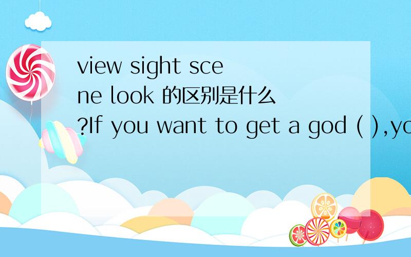 view sight scene look 的区别是什么?If you want to get a god ( ),you'd better stand on the top of the hill.空里面应该填哪个?