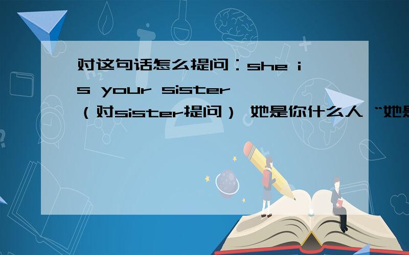 对这句话怎么提问：she is your sister （对sister提问） 她是你什么人 “她是你的谁” 怎么说