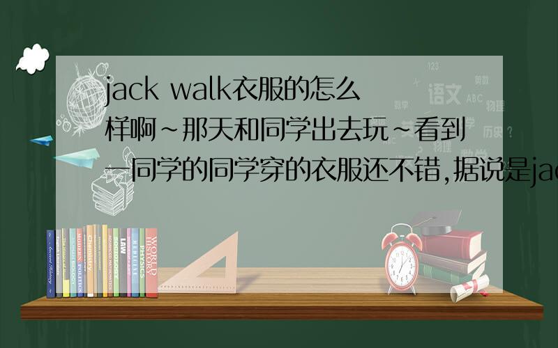 jack walk衣服的怎么样啊~那天和同学出去玩~看到一同学的同学穿的衣服还不错,据说是jack walk的~但又不好意思问价格~所以在此想问问大家~这衣服怎么样呢~和以纯比呢?或者jack jones呢?