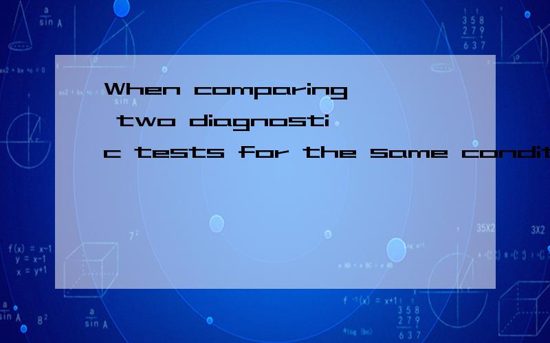 When comparing two diagnostic tests for the same condition,which of the following is always true