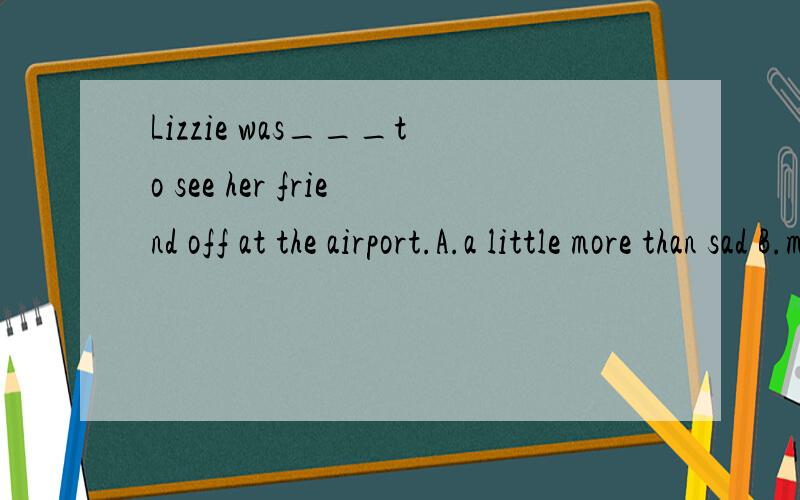 Lizzie was___to see her friend off at the airport.A.a little more than sad B.more than a little sad C,sad more than a little D.a little more sad than求详解,谢蛤~