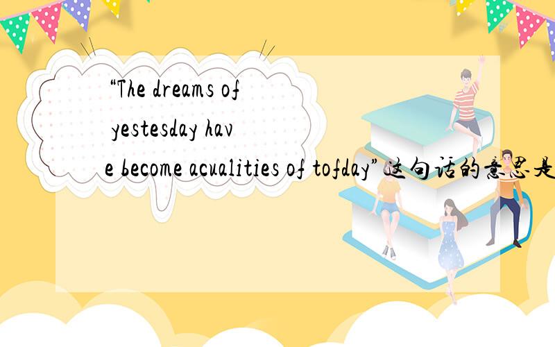 “The dreams of yestesday have become acualities of tofday”这句话的意思是什么?