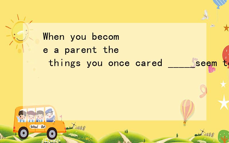 When you become a parent the things you once cared _____seem to have less value.
