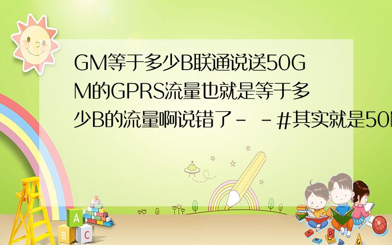GM等于多少B联通说送50GM的GPRS流量也就是等于多少B的流量啊说错了- -#其实就是50M的流量,就是等于多少B.算出来就可以了